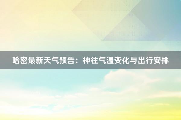 哈密最新天气预告：神往气温变化与出行安排