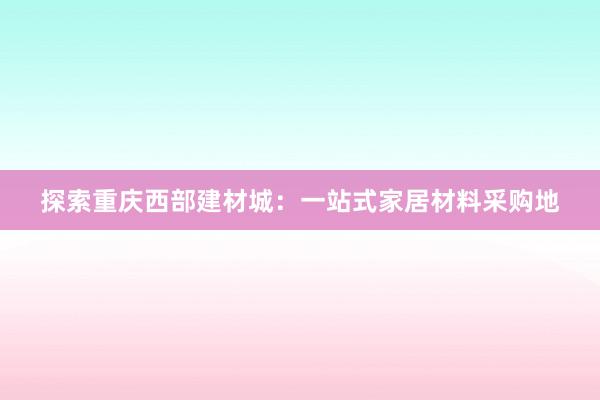 探索重庆西部建材城：一站式家居材料采购地